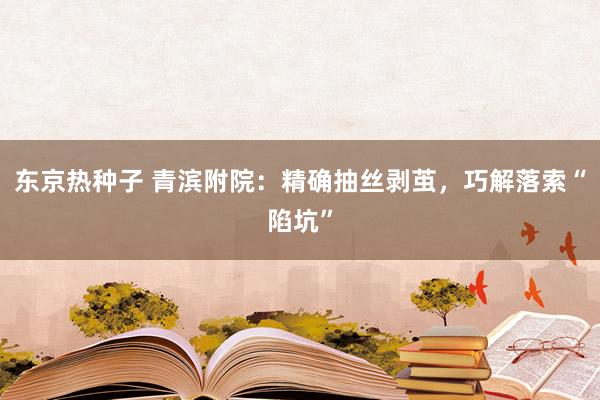 东京热种子 青滨附院：精确抽丝剥茧，巧解落索“陷坑”