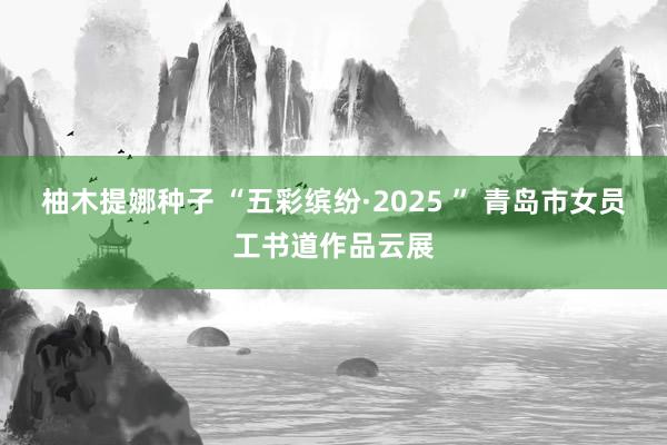 柚木提娜种子 “五彩缤纷·2025 ” 青岛市女员工书道作品云展