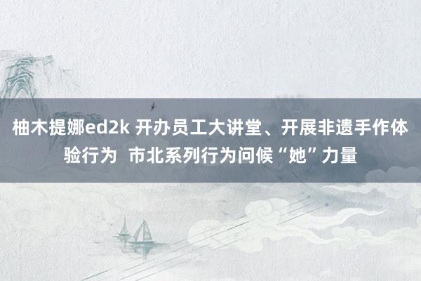 柚木提娜ed2k 开办员工大讲堂、开展非遗手作体验行为  市北系列行为问候“她”力量