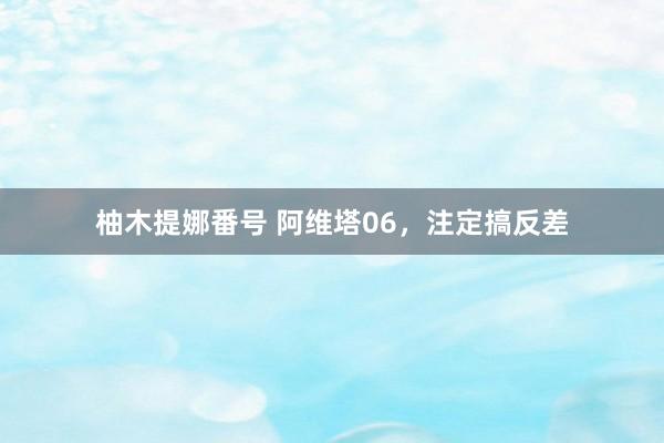 柚木提娜番号 阿维塔06，注定搞反差