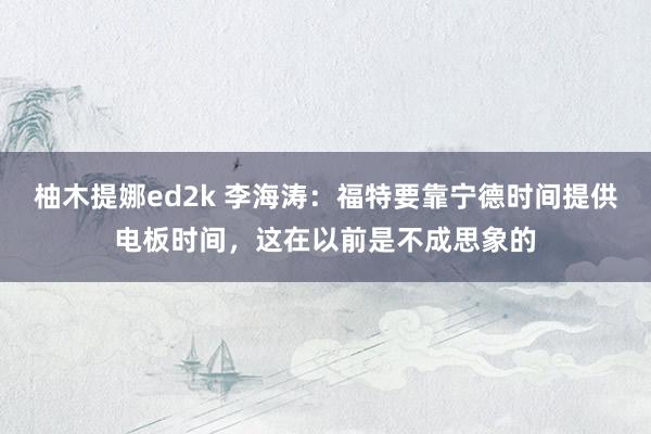 柚木提娜ed2k 李海涛：福特要靠宁德时间提供电板时间，这在以前是不成思象的