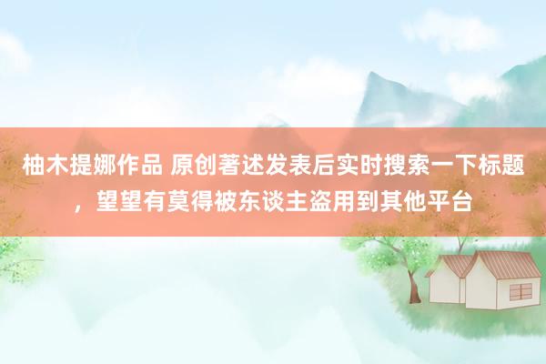 柚木提娜作品 原创著述发表后实时搜索一下标题，望望有莫得被东谈主盗用到其他平台