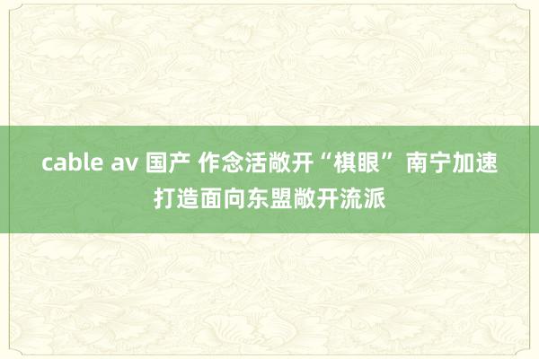 cable av 国产 作念活敞开“棋眼” 南宁加速打造面向东盟敞开流派