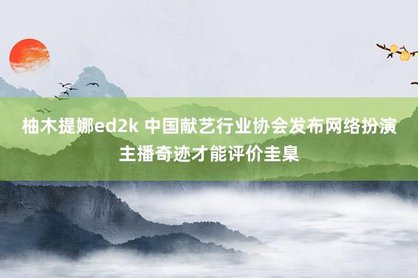 柚木提娜ed2k 中国献艺行业协会发布网络扮演主播奇迹才能评价圭臬