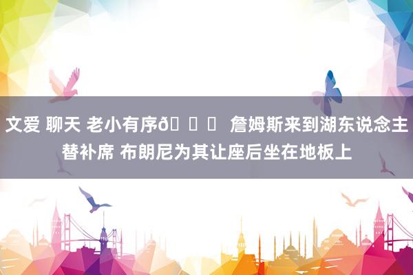 文爱 聊天 老小有序😆 詹姆斯来到湖东说念主替补席 布朗尼为其让座后坐在地板上