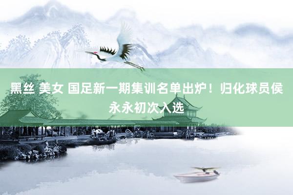 黑丝 美女 国足新一期集训名单出炉！归化球员侯永永初次入选
