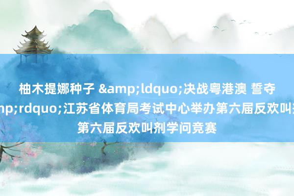 柚木提娜种子 &ldquo;决战粤港澳 誓夺净金牌&rdquo;江苏省体育局考试中心举办第六届反欢叫剂学问竞赛