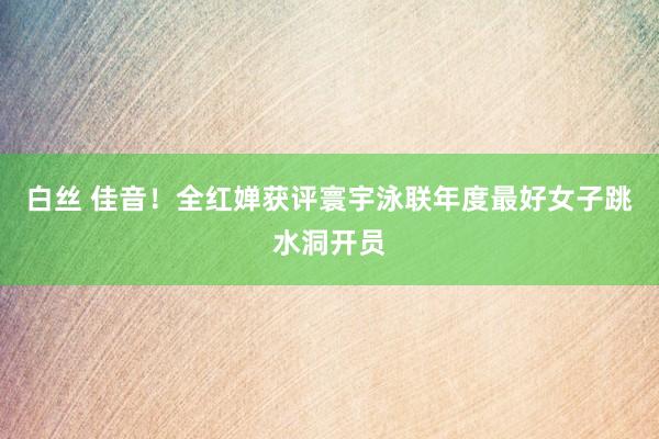白丝 佳音！全红婵获评寰宇泳联年度最好女子跳水洞开员