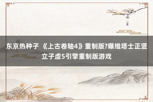东京热种子 《上古卷轴4》重制版?曝维塔士正竖立子虚5引擎重制版游戏