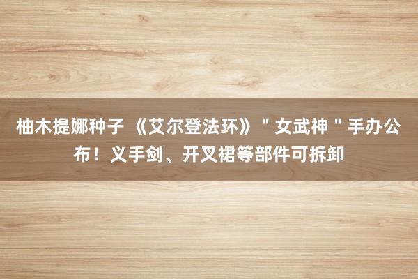 柚木提娜种子 《艾尔登法环》＂女武神＂手办公布！义手剑、开叉裙等部件可拆卸