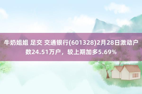牛奶姐姐 足交 交通银行(601328)2月28日激动户数24.51万户，较上期加多5.69%