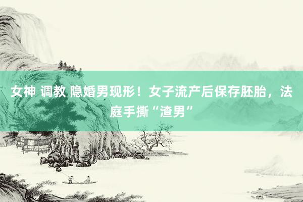 女神 调教 隐婚男现形！女子流产后保存胚胎，法庭手撕“渣男”