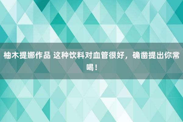 柚木提娜作品 这种饮料对血管很好，确凿提出你常喝！