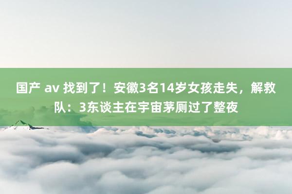 国产 av 找到了！安徽3名14岁女孩走失，解救队：3东谈主在宇宙茅厕过了整夜