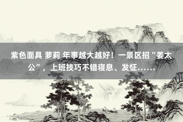 紫色面具 萝莉 年事越大越好！一景区招“姜太公”，上班技巧不错寝息、发怔……