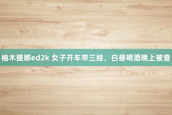 柚木提娜ed2k 女子开车带三娃，白昼喝酒晚上被查