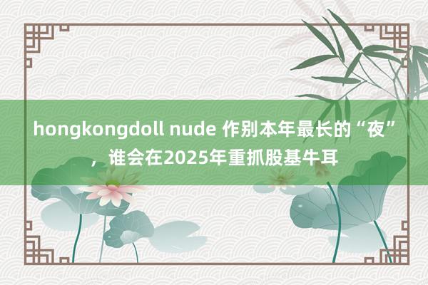 hongkongdoll nude 作别本年最长的“夜”，谁会在2025年重抓股基牛耳