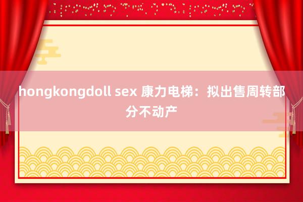 hongkongdoll sex 康力电梯：拟出售周转部分不动产