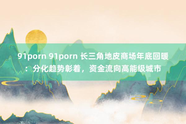 91porn 91porn 长三角地皮商场年底回暖：分化趋势彰着，资金流向高能级城市