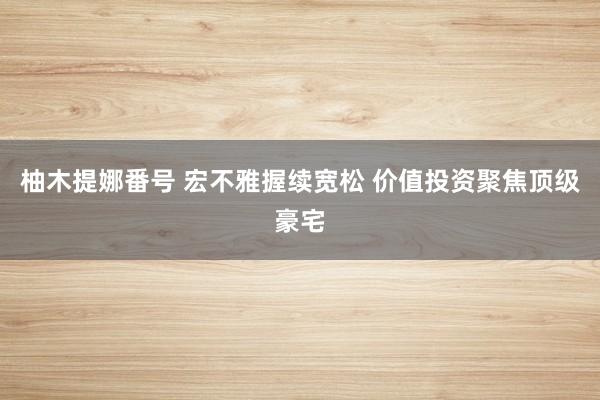 柚木提娜番号 宏不雅握续宽松 价值投资聚焦顶级豪宅