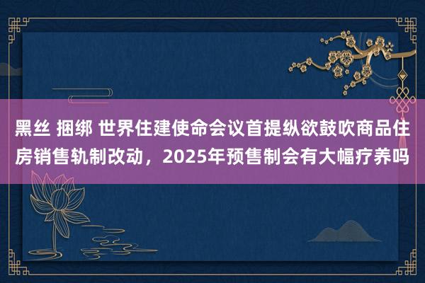 黑丝 捆绑 世界住建使命会议首提纵欲鼓吹商品住房销售轨制改动，2025年预售制会有大幅疗养吗