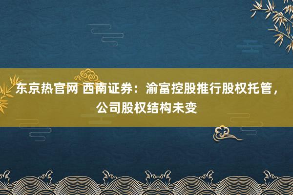 东京热官网 西南证券：渝富控股推行股权托管，公司股权结构未变