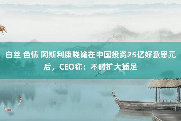 白丝 色情 阿斯利康晓谕在中国投资25亿好意思元后，CEO称：不时扩大插足
