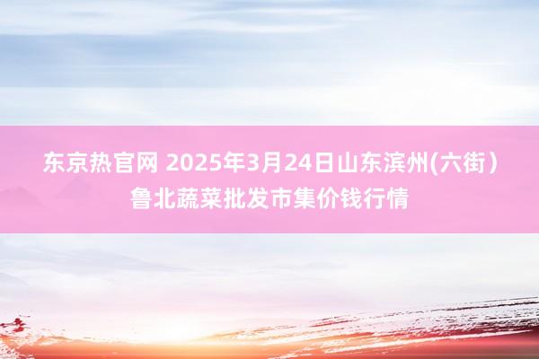 东京热官网 2025年3月24日山东滨州(六街）鲁北蔬菜批发市集价钱行情