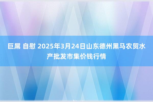 巨屌 自慰 2025年3月24日山东德州黑马农贸水产批发市集价钱行情