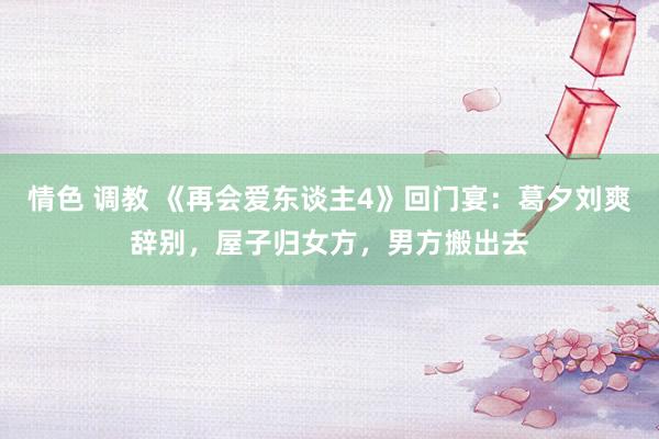 情色 调教 《再会爱东谈主4》回门宴：葛夕刘爽辞别，屋子归女方，男方搬出去