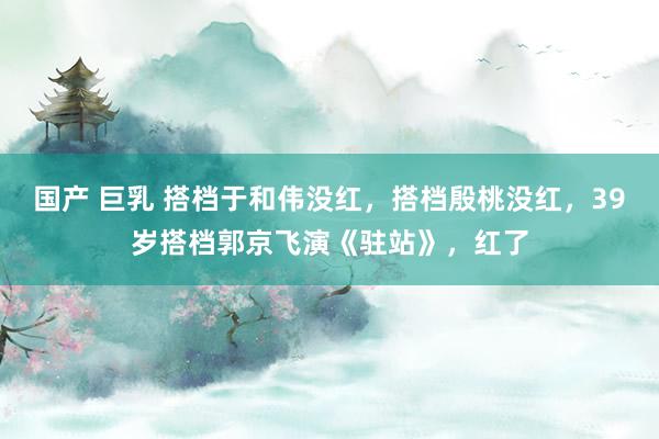 国产 巨乳 搭档于和伟没红，搭档殷桃没红，39岁搭档郭京飞演《驻站》，红了