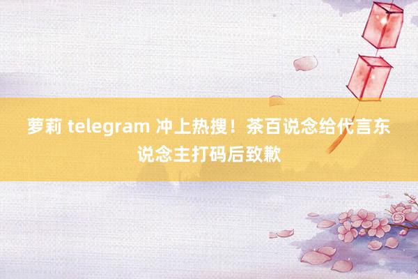 萝莉 telegram 冲上热搜！茶百说念给代言东说念主打码后致歉