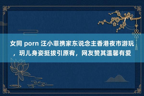 女同 porn 汪小菲携家东说念主香港夜市游玩，玥儿身姿挺拔引原宥，网友赞其温馨有爱