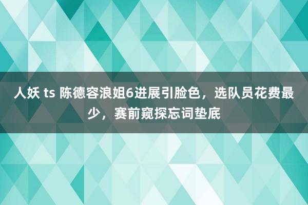人妖 ts 陈德容浪姐6进展引脸色，选队员花费最少，赛前窥探忘词垫底