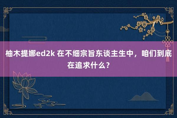 柚木提娜ed2k 在不细宗旨东谈主生中，咱们到底在追求什么？