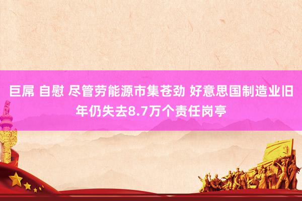 巨屌 自慰 尽管劳能源市集苍劲 好意思国制造业旧年仍失去8.7万个责任岗亭