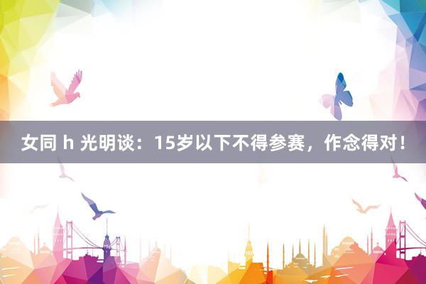 女同 h 光明谈：15岁以下不得参赛，作念得对！