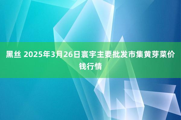 黑丝 2025年3月26日寰宇主要批发市集黄芽菜价钱行情