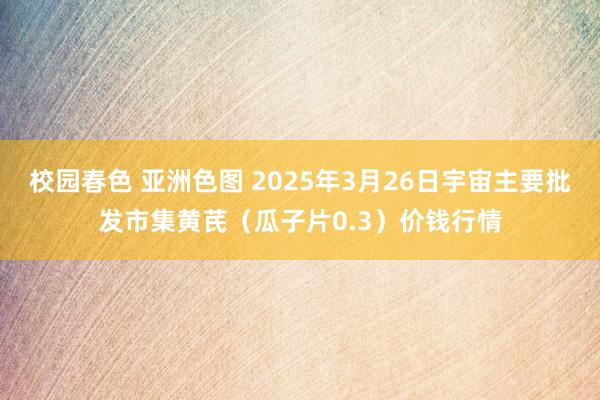 校园春色 亚洲色图 2025年3月26日宇宙主要批发市集黄芪（瓜子片0.3）价钱行情