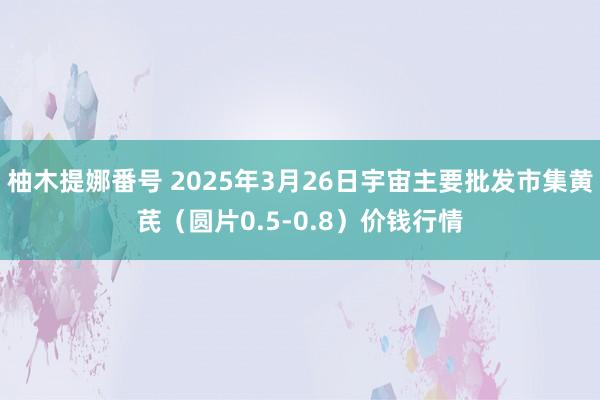 柚木提娜番号 2025年3月26日宇宙主要批发市集黄芪（圆片0.5-0.8）价钱行情
