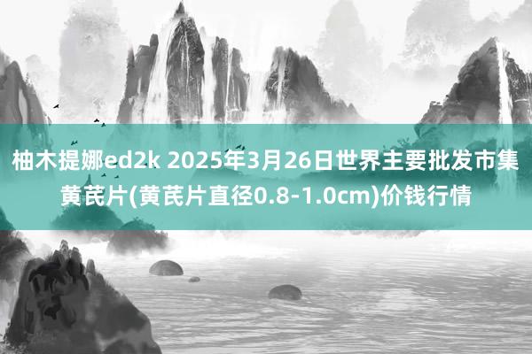 柚木提娜ed2k 2025年3月26日世界主要批发市集黄芪片(黄芪片直径0.8-1.0cm)价钱行情
