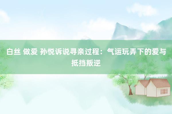 白丝 做爱 孙悦诉说寻亲过程：气运玩弄下的爱与抵挡叛逆
