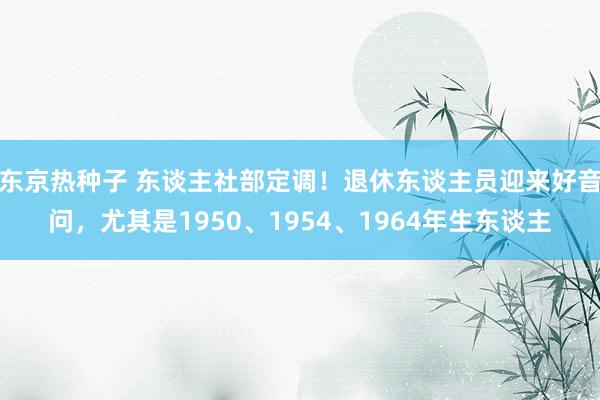 东京热种子 东谈主社部定调！退休东谈主员迎来好音问，尤其是1950、1954、1964年生东谈主