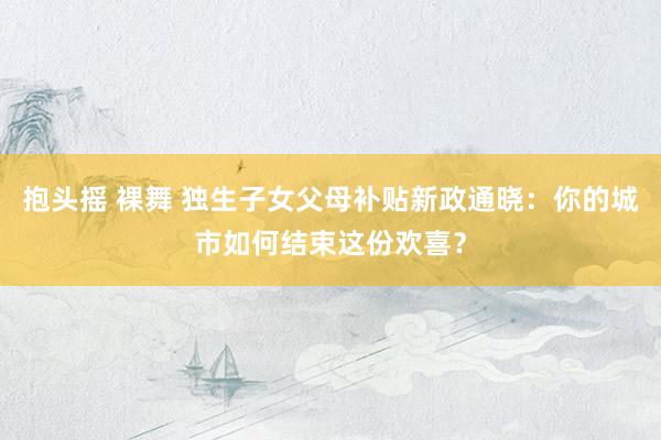 抱头摇 裸舞 独生子女父母补贴新政通晓：你的城市如何结束这份欢喜？