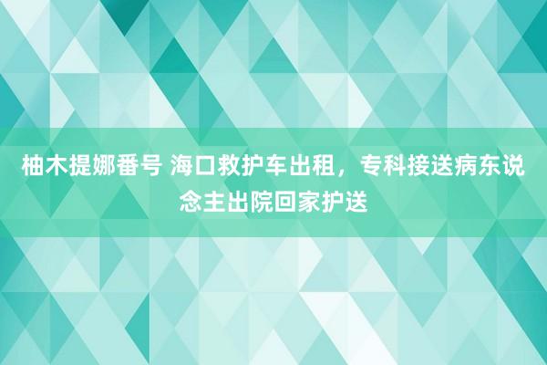 柚木提娜番号 海口救护车出租，专科接送病东说念主出院回家护送