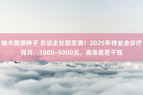 柚木提娜种子 东谈主社部定调！2025年待业金诊疗阅兵，1000~5000元，高涨差若干钱