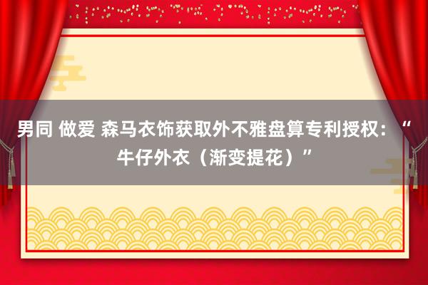 男同 做爱 森马衣饰获取外不雅盘算专利授权：“牛仔外衣（渐变提花）”