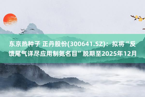 东京热种子 正丹股份(300641.SZ)：拟将“反馈尾气详尽应用制氮名目”脱期至2025年12月
