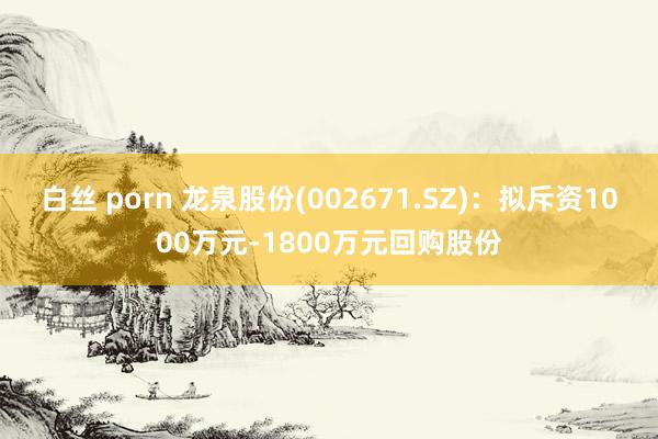 白丝 porn 龙泉股份(002671.SZ)：拟斥资1000万元-1800万元回购股份