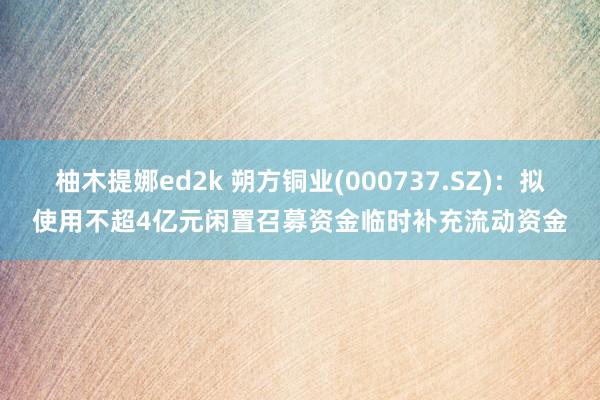 柚木提娜ed2k 朔方铜业(000737.SZ)：拟使用不超4亿元闲置召募资金临时补充流动资金